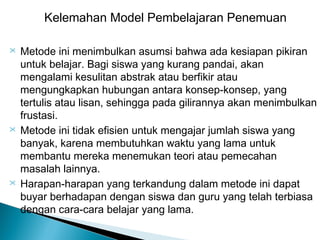 Kelemahan Model Pembelajaran Penemuan






Metode ini menimbulkan asumsi bahwa ada kesiapan pikiran
untuk belajar. Bagi siswa yang kurang pandai, akan
mengalami kesulitan abstrak atau berfikir atau
mengungkapkan hubungan antara konsep-konsep, yang
tertulis atau lisan, sehingga pada gilirannya akan menimbulkan
frustasi.
Metode ini tidak efisien untuk mengajar jumlah siswa yang
banyak, karena membutuhkan waktu yang lama untuk
membantu mereka menemukan teori atau pemecahan
masalah lainnya.
Harapan-harapan yang terkandung dalam metode ini dapat
buyar berhadapan dengan siswa dan guru yang telah terbiasa
dengan cara-cara belajar yang lama.

 