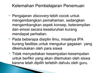 Kelemahan Pembelajaran Penemuan






Pengajaran discovery lebih cocok untuk
mengembangkan pemahaman, sedangkan
mengembangkan aspek konsep, keterampilan
dan emosi secara keseluruhan kurang
mendapat perhatian.
Pada beberapa disiplin ilmu, misalnya IPA
kurang fasilitas untuk mengukur gagasan yang
dikemukakan oleh para siswa
Tidak menyediakan kesempatan-kesempatan
untuk berfikir yang akan ditemukan oleh siswa
karena telah dipilih terlebih dahulu oleh guru.

 