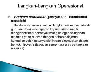 Langkah-Langkah Operasional
b . Problem statement (pernyataan/ identifikasi
masalah)
Setelah dilakukan stimulasi langkah selanjutya adalah
guru memberi kesempatan kepada siswa untuk
mengidentifikasi sebanyak mungkin agenda-agenda
masalah yang relevan dengan bahan pelajaran,
kemudian salah satunya dipilih dan dirumuskan dalam
bentuk hipotesis (jawaban sementara atas pertanyaan
masalah)

 