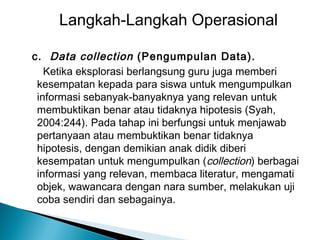 Langkah-Langkah Operasional
c. Data collection (Pengumpulan Data).
Ketika eksplorasi berlangsung guru juga memberi
kesempatan kepada para siswa untuk mengumpulkan
informasi sebanyak-banyaknya yang relevan untuk
membuktikan benar atau tidaknya hipotesis (Syah,
2004:244). Pada tahap ini berfungsi untuk menjawab
pertanyaan atau membuktikan benar tidaknya
hipotesis, dengan demikian anak didik diberi
kesempatan untuk mengumpulkan (collection) berbagai
informasi yang relevan, membaca literatur, mengamati
objek, wawancara dengan nara sumber, melakukan uji
coba sendiri dan sebagainya.

 