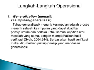 Langkah-Langkah Operasional
f. Generalization (menarik
kesimpulan/generalisasi)
Tahap generalisasi/ menarik kesimpulan adalah proses
menarik sebuah kesimpulan yang dapat dijadikan
prinsip umum dan berlaku untuk semua kejadian atau
masalah yang sama, dengan memperhatikan hasil
verifikasi (Syah, 2004:244). Berdasarkan hasil verifikasi
maka dirumuskan prinsip-prinsip yang mendasari
generalisasi

 