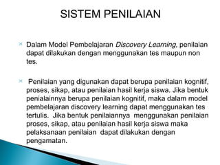 SISTEM PENILAIAN




Dalam Model Pembelajaran Discovery Learning, penilaian
dapat dilakukan dengan menggunakan tes maupun non
tes.
Penilaian yang digunakan dapat berupa penilaian kognitif,
proses, sikap, atau penilaian hasil kerja siswa. Jika bentuk
penialainnya berupa penilaian kognitif, maka dalam model
pembelajaran discovery learning dapat menggunakan tes
tertulis. Jika bentuk penilaiannya menggunakan penilaian
proses, sikap, atau penilaian hasil kerja siswa maka
pelaksanaan penilaian dapat dilakukan dengan
pengamatan.

 