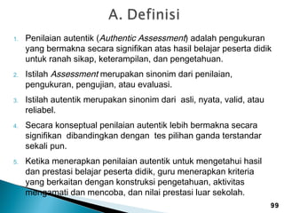 1.

2.

3.

4.

5.

Penilaian autentik (Authentic Assessment) adalah pengukuran
yang bermakna secara signifikan atas hasil belajar peserta didik
untuk ranah sikap, keterampilan, dan pengetahuan.
Istilah Assessment merupakan sinonim dari penilaian,
pengukuran, pengujian, atau evaluasi.
Istilah autentik merupakan sinonim dari asli, nyata, valid, atau
reliabel.
Secara konseptual penilaian autentik lebih bermakna secara
signifikan dibandingkan dengan tes pilihan ganda terstandar
sekali pun.
Ketika menerapkan penilaian autentik untuk mengetahui hasil
dan prestasi belajar peserta didik, guru menerapkan kriteria
yang berkaitan dengan konstruksi pengetahuan, aktivitas
mengamati dan mencoba, dan nilai prestasi luar sekolah.
99

 