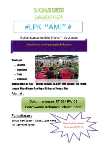 INFORMASI KURSUS 
LANGSUNG KERJA 
#LPK “AMI” # 
Ikutilah kursus menjahit intensif 1 s/d 2 bulan 
Di wilayah : 
 Jakarta 
Selesai kursus siswa langsung disalurkan kerja 
 Bandung 
 Solo 
 Kebumen 
Kursus dapat di ikuti – Semua lulusan, Sd, SMP, SMA bahkan Ibu rumah 
tangga. Biaya Ringan Dan Dapat Di Angsur Sampai Bisa 
Alamat : 
Dukuh larangan, RT 02/ RW 01 
Poncowarno Kebumen.Sebelah barat 
kantor kecamatan Poncowarno masuk 
Pendaftaran : 
Setiap hari Senin – Sabtu, Jam Kerja. 
HP : 087737917709 
kurang lebih 50 meter. 
Khusus Pendaftaran Bulan Ini, 
Mendapatkan DISKON 10% 
