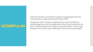 Internet memiliki sisi positif dan negatif, tinggal bagaimana kita
menyikapinya. Jangan terlena oleh social media.
Pengarahan oleh orangtua sangat penting untuk memberikan
edukasi bagaimana cara menggunakan social media yang baik dan
benar.Tidak hanya peran orang tua yang dibutuhkan, namun juga
kesadaran diri sendiri, agar tidak terjerumus ke arah yang negatif
 