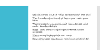 who : anak masa kini, baik remaja dewasa maupun anak-anak
Why : karna kemajuan teknologi, lingkungan, praktis, gaya
hidup.
What : menjadi ketergantungn, pasif, malas, dampak social
media kepada psikologis
When : ketika orang-orang mengenal internet atau era
globalisasi
Where : ruang lingkup pelajar atau remaja
How : pengawasan kepada anak, meluruskan pemikiran dan
 