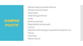  Mempermudah memperoleh informasi
 Mempermudah komunikasi
 Hemat waktu
 Tidak tertinggal informasi
 Praktis
 Bertemu teman baru
 Dapat dijadikan peluang usaha
 Promosi
 Membantu berkembangnya masyarakat terhadap dunia luar
 Hiburan
 Gaya hidup
 Mencari inspirasi
 