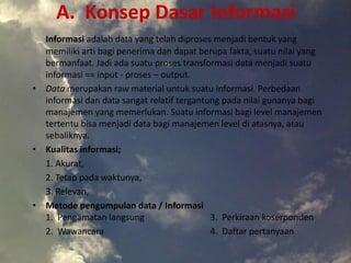 A. Konsep Dasar Informasi
Informasi adalah data yang telah diproses menjadi bentuk yang
memiliki arti bagi penerima dan dapat berupa fakta, suatu nilai yang
bermanfaat. Jadi ada suatu proses transformasi data menjadi suatu
informasi == input - proses – output.
• Data merupakan raw material untuk suatu informasi. Perbedaan
informasi dan data sangat relatif tergantung pada nilai gunanya bagi
manajemen yang memerlukan. Suatu informasi bagi level manajemen
tertentu bisa menjadi data bagi manajemen level di atasnya, atau
sebaliknya.
• Kualitas informasi;
1. Akurat,
2. Tetap pada waktunya,
3. Relevan,
• Metode pengumpulan data / Informasi
1. Pengamatan langsung 3. Perkiraan koserponden
2. Wawancara 4. Daftar pertanyaan
 
