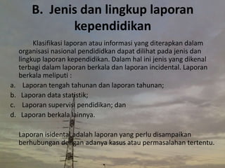 B. Jenis dan lingkup laporan
kependidikan
Klasifikasi laporan atau informasi yang diterapkan dalam
organisasi nasional pendididkan dapat dilihat pada jenis dan
lingkup laporan kependidikan. Dalam hal ini jenis yang dikenal
terbagi dalam laporan berkala dan laporan incidental. Laporan
berkala meliputi :
a. Laporan tengah tahunan dan laporan tahunan;
b. Laporan data statistik;
c. Laporan supervisi pendidikan; dan
d. Laporan berkala lainnya.
Laporan isidental adalah laporan yang perlu disampaikan
berhubungan dengan adanya kasus atau permasalahan tertentu.
 