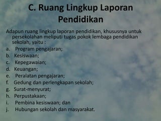 C. Ruang Lingkup Laporan
Pendidikan
Adapun ruang lingkup laporan pendidikan, khususnya untuk
persekolahan meliputi tugas pokok lembaga pendidikan
sekolah, yaitu :
a. Program pengajaran;
b. Kesiswaan;
c. Kepegawaian;
d. Keuangan;
e. Peralatan pengajaran;
f. Gedung dan perlengkapan sekolah;
g. Surat-menyurat;
h. Perpustakaan;
i. Pembina kesiswaan; dan
j. Hubungan sekolah dan masyarakat.
 