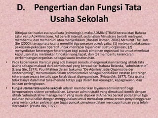 D. Pengertian dan Fungsi Tata
Usaha Sekolah
Ditinjau dari sudut asal usul kata (etimologis), maka ADMINISTRASI berasal dari Bahasa
Latin yaitu Ad+Ministrare. Ad berarti intensif, sedangkan Ministrare berarti melayani,
membantu, dan memenuhi atau menyediakan (Husaini Usman, 2006).Menurut The Lian
Gie (2000), tenaga tata usaha memiliki tiga peranan pokok yaitu: (1) melayani pelaksanaan
pekerjaan-pekerjaan operatif untuk mencapai tujuan dari suatu organisasi, (2)
menyediakan keterangan-keterangan bagi pucuk pimpinan organisasi itu untuk membuat
keputusan atau melakukan tindakan yang tepat, dan (3) membantu kelancaran
perkembangan organisasi sebagai suatu keseluruhan.
• Pada kebanyakan literatur yang ada hampir senada, mengemukakan tentang istilah Tata
Usaha sebagai maksud dari administrasi yang berasal dari bahasa Belanda, “administratie”
(Liang Gie, 1977), Paul Mahieu dalam bukunya “De Administratie Organisatie der
Onderneming”, merumuskan dalam administrative sebagai pendidikan catatan keterangn-
keterangan secara tertulis agar kelak dapat dipergunakan. (Priata dkk, 1977). Tata usaha
tidak hanya dalam hal tulis-menulis tetapi juga dalam hal keuangan, kepagawaian, dan
bahkan perlengkapan.
• Fungsi utama tata usaha sekolah adalah memberikan layanan administratif bagi
beroperasinya sistem persekolahan. Layanan administratif yang dimaksud identik dengan
istilah “administrative managemen” yang mulai dipakai di Amerika Serikat pada tahun tiga
puluhan yaitu istilah dengan menggunakan untuk mencakup semua proses penyelenggaraan
yang melancarkan pelaksanaan tugas puncak pimpinan dalam mencapai tujuan yang telah
ditentukan. (Priata dkk, 1977).
 