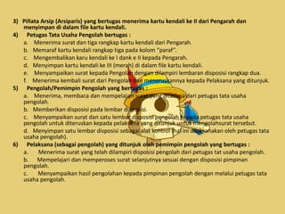 3) Piñata Arsip (Arsiparis) yang bertugas menerima kartu kendali ke II dari Pengarah dan
menyimpan di dalam file kartu kendali.
4) Petugas Tata Usaha Pengolah bertugas :
a. Menerima surat dan tiga rangkap kartu kendali dari Pengarah.
b. Memaraf kartu kendali rangkap tiga pada kolom “paraf”.
c. Mengembalikan karu kendali ke I dank e II kepada Pengarah.
d. Menyimpan kartu kendali ke III (merah) di dalam file kartu kendali.
e. Menyampaikan surat kepada Pengolah dengan dilampiri lembaran disposisi rangkap dua.
f. Menerima kembali surat dari Pengolah dan meneruskannya kepada Pelaksana yang ditunjuk.
5) Pengolah/Pemimpin Pengolah yang bertugas :
a. Menerima, membaca dan mempelajari surat yang diterima dari petugas tata usaha
pengolah.
b. Memberikan disposisi pada lembar disposisi.
c. Menyampaikan surat dan satu lembar disposisi pengolah kepada petugas tata usaha
pengolah untuk diteruskan kepada pelaksana yang ditunjuk untuk mengolahsurat tersebut.
d. Menyimpan satu lembar disposisi sebagai alat kontrol (hal ini dilaksanakan oleh petugas tata
usaha pengolah).
6) Pelaksana (sebagai pengolah) yang ditunjuk oleh pemimpin pengolah yang bertugas :
a. Menerima surat yang telah dilampiri disposisi pengolah dari petugas tat usaha pengolah.
b. Mempelajari dan memperoses surat selanjutnya sesuai dengan disposisi pimpinan
pengolah.
c. Menyampaikan hasil pengolahan kepada pimpinan pengolah dengan melalui petugas tata
usaha pengolah.
 