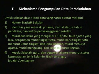 F. Mekanisme Pengumpulan Data Persekolahan
Untuk sekolah dasar, jenis data yang harus dicatat meliputi :
1) Nomor Statistik Sekolah
2) Identitas yang mencakup nama, alamat status, tahun
pendirian, dan waktu penyelenggaraan sekolah.
3) Murid dan kelas yang mengikuti EBTA/UAS taun ajaran yang
lalu, pengiriman murid tingkat satu, murid baru tingkat satu
menurut umur, tingkat, dan jenis kelamin, murid menurut
agama, murid mengulang, dan kelas menurut tingkat.
4) Kepala Sekolah, guru, dan pegawai lainnya menurut status
kepegawaian, jenis kelamin, ijizah tertinggi,
jabatan/penugasan.
 
