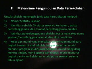 F. Mekanisme Pengumpulan Data Persekolahan
Untuk sekolah menengah, jenis data harus dicatat meliputi :
1) Nomor Statistik Sekolah
2) Identitas sekolah, SK status sekolah, kurikulum, waktu
penyelenggaraan, dan tempat penyelenggaraan praktek.
3) Identitas penyelenggaraan sekolah swasta mencakup nama
yayasan/penyelenggara, alamat, dan akte pendirian.
4) Kelas dan murid yang mencakup penerimaan murid baru
tingkat I menurut asal sekolah, banyak kelas dan murid
menurut program studi/jurusan/tingkat, murid mengulang
menrut tingkat, murid agama dan tingkat, murid menurut
tingkat dan tahun kelahiran, murid putus sekolah selama
tahun ajaran.
 
