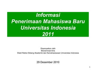 Informasi
Penerimaan Mahasiswa Baru
   Universitas Indonesia
           2011

                           Disampaikan oleh
                            Muhammad Anis
  Wakil Rektor Bidang Akademik dan Kemahasiswaan Universitas Indonesia




                       29 Desember 2010
                                                                         1
 