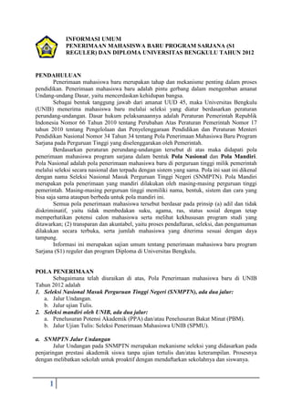 INFORMASI UMUM
            PENERIMAAN MAHASISWA BARU PROGRAM SARJANA (S1
            REGULER) DAN DIPLOMA UNIVERSITAS BENGKULU TAHUN 2012


PENDAHULUAN
        Penerimaan mahasiswa baru merupakan tahap dan mekanisme penting dalam proses
pendidikan. Penerimaan mahasiswa baru adalah pintu gerbang dalam mengemban amanat
Undang-undang Dasar, yaitu mencerdaskan kehidupan bangsa.
        Sebagai bentuk tanggung jawab dari amanat UUD 45, maka Universitas Bengkulu
(UNIB) menerima mahasiswa baru melalui seleksi yang diatur berdasarkan peraturan
perundang-undangan. Dasar hukum pelaksanaannya adalah Peraturan Pemerintah Republik
Indonesia Nomor 66 Tahun 2010 tentang Perubahan Atas Peraturan Pemerintah Nomor 17
tahun 2010 tentang Pengelolaan dan Penyelenggaraan Pendidikan dan Peraturan Menteri
Pendidikan Nasional Nomor 34 Tahun 34 tentang Pola Penerimaan Mahasiswa Baru Program
Sarjana pada Perguruan Tinggi yang diselenggarakan oleh Pemerintah.
        Berdasarkan peraturan perundang-undangan tersebut di atas maka didapati pola
penerimaan mahasiswa program sarjana dalam bentuk Pola Nasional dan Pola Mandiri.
Pola Nasional adalah pola penerimaan mahasiswa baru di perguruan tinggi milik pemerintah
melalui seleksi secara nasional dan terpadu dengan sistem yang sama. Pola ini saat ini dikenal
dengan nama Seleksi Nasional Masuk Perguruan Tinggi Negeri (SNMPTN). Pola Mandiri
merupakan pola penerimaan yang mandiri dilakukan oleh masing-masing perguruan tinggi
pemerintah. Masing-masing perguruan tinggi memiliki nama, bentuk, sistem dan cara yang
bisa saja sama ataupun berbeda untuk pola mandiri ini.
        Semua pola penerimaan mahasiswa tersebut berdasar pada prinsip (a) adil dan tidak
diskriminatif, yaitu tidak membedakan suku, agama, ras, status sosial dengan tetap
memperhatikan potensi calon mahasiswa serta melihat kekhususan program studi yang
ditawarkan; (2) transparan dan akuntabel, yaitu proses pendaftaran, seleksi, dan pengumuman
dilakukan secara terbuka, serta jumlah mahasiswa yang diterima sesuai dengan daya
tampung.
        Informasi ini merupakan sajian umum tentang penerimaan mahasiswa baru program
Sarjana (S1) reguler dan program Diploma di Universitas Bengkulu.


POLA PENERIMAAN
       Sebagaimana telah diuraikan di atas, Pola Penerimaan mahasiswa baru di UNIB
Tahun 2012 adalah
1. Seleksi Nasional Masuk Perguruan Tinggi Negeri (SNMPTN), ada dua jalur:
   a. Jalur Undangan.
   b. Jalur ujian Tulis.
2. Seleksi mandiri oleh UNIB, ada dua jalur:
   a. Penelusuran Potensi Akademik (PPA) dan/atau Penelusuran Bakat Minat (PBM).
   b. Jalur Ujian Tulis: Seleksi Penerimaan Mahasiswa UNIB (SPMU).

a. SNMPTN Jalur Undangan
       Jalur Undangan pada SNMPTN merupakan mekanisme seleksi yang didasarkan pada
penjaringan prestasi akademik siswa tanpa ujian tertulis dan/atau keterampilan. Prosesnya
dengan melibatkan sekolah untuk proaktif dengan mendaftarkan sekolahnya dan siswanya.



      1
 