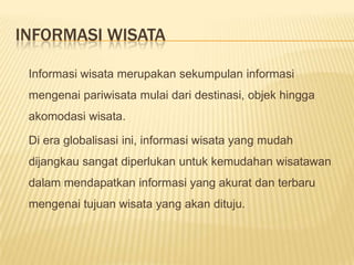 INFORMASI WISATA

 Informasi wisata merupakan sekumpulan informasi
 mengenai pariwisata mulai dari destinasi, objek hingga
 akomodasi wisata.

 Di era globalisasi ini, informasi wisata yang mudah
 dijangkau sangat diperlukan untuk kemudahan wisatawan
 dalam mendapatkan informasi yang akurat dan terbaru
 mengenai tujuan wisata yang akan dituju.
 