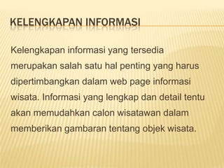 KELENGKAPAN INFORMASI

Kelengkapan informasi yang tersedia
merupakan salah satu hal penting yang harus
dipertimbangkan dalam web page informasi
wisata. Informasi yang lengkap dan detail tentu
akan memudahkan calon wisatawan dalam
memberikan gambaran tentang objek wisata.
 