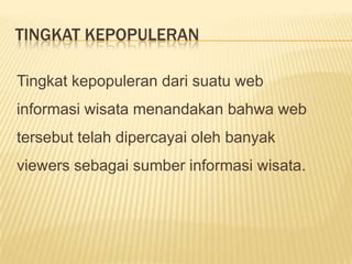 TINGKAT KEPOPULERAN

Tingkat kepopuleran dari suatu web
informasi wisata menandakan bahwa web
tersebut telah dipercayai oleh banyak
viewers sebagai sumber informasi wisata.
 