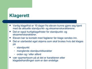 Klagerett Vanlig klagefrist er 10 dager fra eleven kunne gjøre seg kjent med de aktuelle standpunkt- og eksamenskarakterene. Det er også hurtigklagefrister for standpunkt- og eksamenskarakterer. Eleven bør ta kontakt med faglærer før klage sendes inn. Det er utarbeidet eget  skjema  som skal brukes hvis det klages på  standpunkt manglende standpunktkarakter orden og / eller atferd vær oppmerksom på at det er karakteren etter klagebehandlingen som er den endelige  