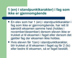 1 (en) i standpunktkarakter) i fag som ikke er gjennomgående En elev som har 1 (en) i standpunktkarakter i fag som ikke er gjennomgående, har rett til særskilt eksamen samme høst (holdes i november/desember) dersom eleven ikke er trukket ut til eksamen i faget eller dersom det gjelder fag der eksamen ikke holdes. Hvis eleven får 1(en) i standpunktkarakter, blir trukket ut til eksamen i faget og får 2 (to) eller bedre til eksamen, så er faget bestått. 