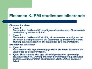 Eksamen KJEMI studiespesialiserende Eksamen for elever Kjemi 1 Elevene kan trekkes ut til muntlig-praktisk eksamen. Eksamen blir utarbeidet og sensurert lokalt. Kjemi 2 Elevene kan trekkes ut til skriftlig eksamen eller muntlig-praktisk eksamen. Skriftlig eksamen blir utarbeidet og sensurert sentralt. Muntlig-praktisk eksamen blir utarbeidet og sensurert lokalt. Eksamen for privatister Kjemi 1 Privatistene skal opp til muntlig-praktisk eksamen. Eksamen blir utarbeidet og sensurert lokalt. Kjemi 2Privatistene skal opp til skriftlig eksamen og muntlig-praktisk eksamen. Skriftlig eksamen blir utarbeidet og sensurert sentralt. Muntlig-praktisk eksamen blir utarbeidet og sensurert lokalt. 