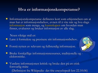 Hva er informasjonskompetanse? Informasjonskompetanse defineres kort som erkjennelsen om at man har et informasjonsbehov, evnen til å vite når og hva slags  informasjon  som trengs, og  kunnskapen  om hvordan man finner, evaluerer og bruker informasjon av alle slag. Noen viktige mål er: Lære å formulere og presisere sitt informasjonsbehov. Forstå nytten av relevant og fullstendig informasjon. Bruke forskjellige informasjonsressurser, tradisjonelle og -  elektroniske. Vurdere informasjonen kritisk og bruke den på en etisk forsvarlig måte  (Definisjon fra Wikipedia- det frie encyclopedi lest 22.10.06) 