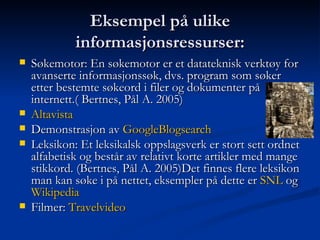 Eksempel på ulike informasjonsressurser: Søkemotor: En søkemotor er et datateknisk verktøy for avanserte informasjonssøk, dvs. program som søker etter bestemte søkeord i filer og dokumenter på internett.( Bertnes, Pål A. 2005)  Altavista Demonstrasjon av  GoogleBlogsearch Leksikon: Et leksikalsk oppslagsverk er stort sett ordnet alfabetisk og består av relativt korte artikler med mange stikkord. (Bertnes, Pål A. 2005)Det finnes flere leksikon man kan søke i på nettet, eksempler på dette er  SNL  og  Wikipedia Filmer:  Travelvideo   