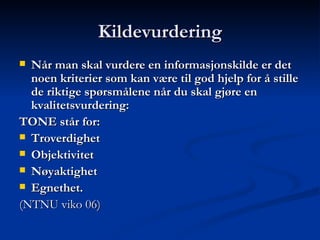 Kildevurdering Når man skal vurdere en informasjonskilde er det noen kriterier som kan være til god hjelp for å stille de riktige spørsmålene når du skal gjøre en kvalitetsvurdering: TONE står for: Troverdighet  Objektivitet   Nøyaktighet   Egnethet.  (NTNU viko 06) 