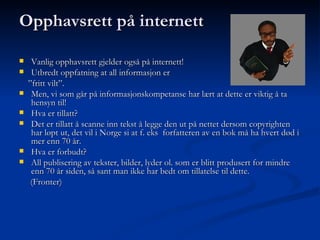 Opphavsrett på internett Vanlig opphavsrett gjelder også på internett! Utbredt oppfatning at all informasjon er  ” fritt vilt”. Men, vi som går på informasjonskompetanse har lært at dette er viktig å ta hensyn til! Hva er tillatt? Det er tillatt å scanne inn tekst å legge den ut på nettet dersom copyrighten har løpt ut, det vil i Norge si at f. eks  forfatteren av en bok må ha hvert død i mer enn 70 år. Hva er forbudt? All publisering av tekster, bilder, lyder ol. som er blitt produsert for mindre enn 70 år siden, så sant man ikke har bedt om tillatelse til dette. (Fronter)  