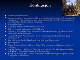 Konklusjon Informasjonskompetanse: Informasjonskompetanse er evnen til å se at man har et informasjonsbehov, evnen til å vite når og hva slags informasjon som trengs og kunnskapen om hvordan man finner og vurderer informasjonen på en riktig måte. Kambodsjas historie: Pol Pot og Røde Khmer kom til makten i 1979 Målet var å knuse individet og individsfølelsen I januar 1979 okkuperte den Vietnamesiske hæren Phnom Penh, og endte de snaut 4 årene med Røde Khmer styre Grusomt Resultat: På mindre enn 4 år var ca en fjerde del av befolkningen døde. (Aastorp 2004) Men i dag er det fredlig i Kambodsja og trygt å reise dit som turist Severdigheter: Mange flotte templer, mest kjent er Angkor Wat templene som består av mer enn 100 bygninger. Flytende landsbyer på innsjøen Tonle Sap, som også har blitt erklært et naturreservat av UNESCO på grunn av sitt rike og unike økosystem. Toul Sleng museum. Her kan man se hvor mye fælt folket har gjennomgått under Pol Pot regimet. (Earthwalkers) 