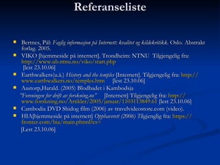 Referanseliste Bertnes, Pål:  Faglig informasjon på Internett: kvalitet og kildekritikk . Oslo. Abstrakt forlag. 2005. VIKO [hjemmeside på internett]. Trondheim: NTNU  Tilgjengelig fra:  http:// www.ub.ntnu.no / viko / start.php  [lest 23.10.06] Earthwalkers(u.å.)   History and the temples  [Internett]. Tilgjengelig fra:  http:// www.earthwalkers.no / temples.htm       [lest 23.10.06] Aastorp,Harald. (2005) Blodbadet i Kambodsja ” Foreningen for drift av   forskning.no”   [Internett] Tilgjengelig fra:  http:// www.forskning.no /Artikler/2005/januar/1103113849.61  [lest 23.10.06] Cambodia DVD Shidog film (2006) av travelvideostore.com (video). HIA[hjemmeside på internett]  Opphavsrett (2006) T ilgjenglig fra:  https:// fronter.com /hia/ main.phtml?cs =       [Lest 23.10.06] 