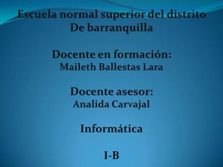 Escuela normal superior del distrito  De barranquilla Docente en formación: Maileth Ballestas Lara Docente asesor: Analida Carvajal Informática I-B 