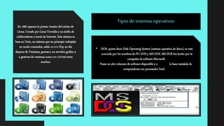 En 1991 aparece la primer versión del núcleo de
Linux. Creado por Linus Torvalds y un sinfín de
colaboradores a través de Internet. Este sistema se
basa en Unix, un sistema que en principio trabajaba
en modo comandos, estilo MS-DOS. Hoy en día
dispone de Ventanas, gracias a un servidor grafico y
a gestores de ventanas como KDE, GNOME entre
muchos.
• DOS: quiere decir Disk Operating System (sistema operativo de disco), es más
conocido por los nombres de PC-DOS y MS-DOS. MS-DOS fue hecho por la
compañía de software Microsoft.
Posee un alto volumen de software disponible y a la base instalada de
computadoras con procesador Intel.
Tipos de sistemas operativos
 
