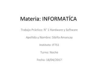 Materia: INFORMATÍCA
Trabajo Práctico: N° 1 Hardware y Software
Apellido y Nombre: Sibilla Amancay
Instituto: IFTS1
Turno: Noche
Fecha: 18/04/2017
 
