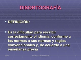 DISORTOGRAFÍA DEFINICIÓN: Es la dificultad para escribir correctamente el idioma, conforme a las normas a sus normas y reglas convencionales y, de acuerdo a una enseñanza previa 