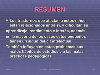 RESUMEN Los trastornos que afectan a estos niños están relacionados entre sí, y dificultan su aprendizaje, rendimiento e interés, además  en la mayoría de los casos estos pequeños tienen un algún déficit intelectual. También influyen en estos problemas sus malos hábitos de estudios y a las malas prácticas pedagógicas . 