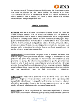 5
del grupo en general. Otro aspecto es que al utilizar este tipo de software durante
una clase necesitamos de una buena calidad del internet y un buen
comportamiento del curso al momento de trabajar con internet aprovechar el
tiempo designado para el trabajo y no utilizar o visitar paginas que no sean
destinadas para entregar mejorías en este.
F.O.D.A Wordpress
Fortalezas: Este es un software que presenta grandes virtudes las cuales se
pueden apreciar debido a que los alumnos les interesa todo los referente a
paginas sociales o sitios en donde se publique información la cual los ligue a tener
que estar en un computador, también es valido recalcar que cada pagina “blog”
puede tener características diferentes desde su “tema” o fondo de la pagina hasta
su forma de entregar esta, la cuál puede ser a través de textos, imágenes, videos,
enlaces entre otras. De esta manera entrega una mayor variedad al profesor para
que este realice su trabajo de forma lúdica durante sus clases y sus alumnos no
pierdan el interés en participar clase a clase
.
Oportunidades: Que el docente y el grupo curso al momento de utilizar este
software tengan una mayor “libertad” de como entregar la información que ellos
pretenden de forma clara, adaptado sus necesidades a la variedad que este
programa nos otorga. De esta manera pretenderemos que las presentaciones
tengan un sello de cada alumno para así obtener una mayor variedad y él tenga
un mejor desempeño al momento de desenvolverse en una presentación digital ya
sea a través de videos, imágenes, texto, audio o lo que estos estimen conveniente
para sus exposiciones sean de fácil comprensión y didácticas.
Debilidades:Que necesitamos crear una nueva cuenta la cual a veces no le
podremos entregar el nombre que nosotros pretendemos debido a que este puede
que ya había sido utilizado y no se puede repetir entonces comenzamos a buscar
alternativas que pueden desviarse del tema principal, pero como no hay otra
opción solo queda adaptarse a estas normas de la pagina web.
Amenazas:Que al ser un programa de una pagina web depende en su totalidad
de un buen funcionamiento del internet, para que este pueda demostrar y exponer
 