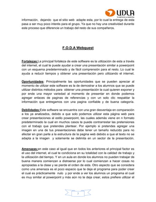 7
información, dejando que el sitio web adapte esta, por lo cual la entrega de esta
pasa a ser muy poco interés para el grupo. Ya que no hay una creatividad durante
este proceso que diferencie un trabajo del resto de sus compañeros.
F.O.D.A Webquest
Fortalezas:La principal fortaleza de este software es la utilización de esta a través
del internet, el cual te puede ayudar a crear una presentación similar a powerpoint
con un esquema predeterminado y de fácil comprensión para el resto. Lo cual te
ayuda a reducir tiempos y obtener una presentación pero utilizando el internet.
Oportunidades: Principalmente las oportunidades que se pueden apreciar al
momento de utilizar este software es la de demostrar a los alumnos que se puede
utilizar distintos métodos para obtener una presentación la cual quieren exponer y
por ende una mayor variedad al momento de presentar en donde podemos
agregar enlaces de paginas de referencias y con un solo clic respaldar la
información que entregamos con una pagina confiable y de buena categoría.
Debilidades:Este software se encuentra con una gran desventaja en comparación
a los ya analizados, debido a que solo podemos utilizar esta página web para
crear presentaciones al estilo powerpoint, las cuales además viene en n formato
predeterminado la cual en muchos casos te puede contrarrestar las pretensiones
con el trabajo que pretendes plantear. Por ejemplo si pretendes agregar una
imagen en una de tus presentaciones debe tener un tamaño reducido para no
afectar en gran parte a la estructura de la pagina web debido a que el texto no se
adapta a la imagen y solamente se delimita en un sector de la presentación.
Amenazas:en este caso al igual que en todos los anteriores el principal factor es
el uso del internet, el cual te condiciona en su totalidad con la calidad de trabajo y
la utilización del tiempo. Y en un aula en donde los alumnos no pueden trabajar de
buena manera comienzan a distraerse por lo cual comienzan a hacer cosas no
apropiadas a la clase y se pierde el orden de esta. Otro aspecto que se considera
como una amenaza es el poco espacio que te deja el programa para poder crear
el cual es prácticamente nulo y por ende a ver los alumnos un programa el cual
es muy similar al powerpoint y más aún no te deja crear, estos prefiere utilizar el
 