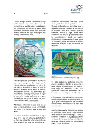 3                                            AGUA



Cuando el agua vuelve a evaporarse, deja            distribuirla (acueductos romanos, aljibes
atrás todos los elementos que la                    árabes, embalses actuales, etc.).
contaminan o que la hacen no apta para              El agua embalsada que se utiliza para el
ser consumida por los seres vivos (sales            abastecimiento de ciudades y pueblos no
minerales, químicos, desechos). Por este            es potable, pues trae consigo cuerpos
motivo, el ciclo del agua hidrológico nos           flotantes, arcillas y algas entre otros
entrega un elemento puro.                           elementos. Por ello, el agua es conducida a
                                                    las potabilizadoras donde se realizan
                                                    distintos procesos para que el agua pueda
                                                    ser utilizada, donde además se le añaden
                                                    productos químicos para que pueda ser
                                                    utilizada.

                                                    CICLO URBANO O INTEGRAL DEL AGUA




                                                    Fuente:
                                                    http://www.aqualia.es/infantil/img/ciclo1.jpg

Hay otro proceso que también purifica el
                                                    En cada población, podemos encontrar
agua y       es parte del ciclo, es la
                                                    grandes depósitos donde se almacena el
transpiración de las plantas. Las raíces de
                                                    agua tratada protegiéndose del exterior,
las plantas absorben el agua, la cuál se
                                                    para luego ser conducida a las casas,
desplaza a través de los tallos o troncos,
                                                    comercios, industrias, hospitales, etc. a
movilizando consigo los elementos que
                                                    través de una compleja red de tuberías.
necesitan las plantas para nutrirse. Al llegar
el agua a las hojas y las flores, se evapora
                                                    A lo largo de esta red, existen numerosos
hacia el aire en forma de vapor de agua.
                                                    puntos de control de la pureza y salud del
Este fenómeno es la transpiración.
                                                    agua, para comprobar que se encuentra
                                                    correctamente desinfectada y es apta para
Además de este ciclo, el agua pasa por un
                                                    su consumo.
ciclo humano para que pueda ser utilizada
por ellos. Es el llamado ciclo urbano del
                                                    Cuando el agua ya ha sido utilizada, sale de
agua.
                                                    las ciudades dando paso a una segunda
                                                    etapa del ciclo urbano del agua. Tiene su
Los seres humanos necesitamos el agua
                                                    punto de partida en el alcantarillado de las
para vivir, y por ello a lo largo de la historia
                                                    ciudades. En las alcantarillas coinciden las
se han ido utilizando diferentes sistemas
                                                    aguas ya usadas y sucias con las aguas de
para disponer de ella, de almacenarla y
                                                    lluvia y restos de basura..
 
