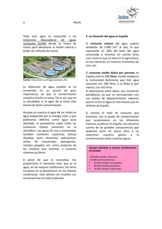4                                           AGUA



Toda esta agua es conducida a las                  3. La situación del agua en España
estaciones      depuradoras   de  aguas
residuales (EDAR) donde se limpia de               El consumo urbano del agua supone
nuevo para devolverla al medio natural y           alrededor de 5.000 hm3 al año, lo que
poder ser utilizada de nuevo.                      representa un 20% del total del agua
                                                   consumida si tenemos en cuenta otros
                                                   usos como el que se hace en la agricultura,
                                                   en las industrias, en nuestros momentos de
                                                   ocio, etc.

                                                   El consumo medio diario por persona en
                                                   España está en 171 litros, siendo Andalucía
Fuente: http://ivem.es/Imagenes/edar1.JPG          la Comunidad Autónoma que más agua
                                                   consume con 190 litros, y La Rioja la que
La obtención de agua potable se ha                 menos, con 141 litros.
convertido en un asunto de gran                    Si observamos estos datos, nos resultarán
importancia, ya que la contaminación               paradójicos, ya que no corresponden con
complica mucho su tarea. Tal es así, que en        sus niveles de abastecimiento; sabemos
la actualidad, ni el agua de la lluvia está        que en el Sur el agua es más escasa que en
exenta de dicha contaminación.                     el Norte de España.

Aunque en esencia el agua de las nubes es          Si unimos el nivel de consumo que
agua evaporada por la energía solar y que          hacemos, con el grado de contaminación
podríamos definirla como agua pura                 que ocasionamos en los diferentes
destilada, al precipitarse capta todas las         sistemas acuíferos en España, nos daremos
sustancias tóxicas presentes en la                 cuenta de las grandes consecuencias que
atmósfera. Las aguas de ríos y manantiales         podemos tener en pocos años si no
también contienen sustancias tóxicas               reducimos     nuestros    gastos    y  la
disueltas como elementos radioactivos,             contaminación sobre nuestras aguas.
restos de insecticidas, detergentes,
metales pesados, etc. como producto de
los residuos que vertimos a nuestros                 300.000 VERTIDOS A CAUCES SUPERFICIALES
                                                     EN ESPAÑA:
sistemas acuíferos.
                                                     - 240.000 vertidos indirectos.
A pesar de que la naturaleza nos                     - 60.000 vertidos directos;
proporciona el elemento vital, que es el                 10.000 vertidos municipales.
                                                         40.000 vertidos ganaderos.
agua, en las mejores condiciones, los seres              10.000 vertidos industriales.
humanos no la devolvemos en las mismas
condiciones. Esta actitud nos muestra sus
consecuencias en todo el planeta.
 