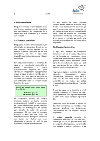 5                                             AGUA



4. Utilidades del agua                               Por este motivo, las zonas turísticas
                                                     costeras tienen impactos puntuales muy
El agua es utilizada en casi todos los actos         fuertes sobre los ecosistemas acuáticos, ya
que llevamos a cabo en nuestra vida diaria,          que el consumo de agua se concentra en
por eso debemos ser conscientes de la                los meses secos de verano, multiplicando
importancia que representa y el cuidado              varias veces el número de habitantes
que necesita.                                        normalmente residentes en la zona, y en
                                                     áreas donde a menudo ya existe una
4.1. El agua en las ciudades                         marcada sobreexplotación de los recursos
                                                     disponibles.
El agua está presente en nuestras casas, en
el instituto, en los centros de ocio en los          4.2. El agua en las industrias
que pasamos nuestro tiempo, en las
tiendas y grandes almacenes en los que               El agua está presente en numerosas
compramos, etc. Sin el agua sería                    aplicaciones en los procesos industriales;
imposible que hiciésemos nuestra vida con            en la limpieza de maquinaria, como
normalidad.                                          refrigerante, para calentar y enfriar, para
                                                     generar vapor, como disolvente, como
Con frecuencia olvidamos la presencia del            parte del producto final y como vía fácil
agua y su importancia, gastándola en                 para deshacerse de los residuos que se
grandes        cantidades     e      incluso         generan entre otras aplicaciones.
contaminándola; dejarnos los grifos
abiertos, no arreglando las fugas por donde          Hay muchos tipos de industrias diferentes
circula el agua, arrojando vertidos por el           (centrales      hidroeléctricas,    papel,
inodoro, etc. son algunos ejemplos de                farmacéutica, alimentaria, textil, etc.) y
acciones que hacemos con normalidad y                cada una de ellas debe hacer un uso
que tanto daño hacen a la conservación de            sostenible de los medios que utiliza
la calidad del agua.                                 respetando así el medioambiente y con ello
                                                     el agua.
    Un grifo que pierde 6 gotas / minuto supone
    la pérdida de;
                                                     El uso del agua en la industria, a nivel
                 3.271 litros agua/ día              mundial, representa el 22% de su uso total.
                98.133 litros agua/ mes              En los países con altos ingresos representa
    1.193.950 litros / año                           el 59% y en los países con bajos ingresos el
La construcción excesiva en nuestras                 8%.
ciudades, supone un fuerte impacto
medioambiental. En 2005 se construyeron              En muchos países del mundo, el 70% de los
en España más viviendas que en Alemania,             desechos industriales son vertidos a los
Francia y Gran Bretaña juntas. En Alicante,          sistemas acuíferos sin tratamiento,
por ejemplo, de cada 100 viviendas                   contaminando así los recursos hídricos
construidas, 60 son para el mercado                  disponibles.
turístico. A esto hay que añadir los
complejos turísticos de segunda residencia,          El vertido industrial devuelto sin
que suelen ser chalets con zonas                     tratamiento adecuado al ciclo del agua,
ajardinadas y campos de golf, lo que                 constituye una de las problemáticas más
supone un gasto de agua desmedido.                   preocupantes. Si el agua está contaminada
                                                     con metales o agentes químicos, o va
 