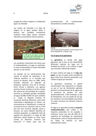 6                                                  AGUA



cargada de materia orgánica, la calidad del               concentraciones      de    contaminantes
agua o es afectada.                                       descendieran a niveles normales.

Los niveles de toxicidad y la falta de
oxígeno en el agua, pueden dañar o
destruir por completo ecosistemas
acuáticos como lagos, presas, estuarios
ribereños y ecosistemas marino-costeros.




                                                          Fuente:
                                                          http://www.swissinfo.ch/xobix_media/images/sri/20
                                                          06/sriimg20061025_7193969_1.jpg

             El 72% de los ríos, lagos y arroyos
             del mundo están contaminados por
                                                          4.3. El agua en la agricultura
             vertidos. urbanos o industriales.
                                                          La agricultura es donde más agua
                                                          gastamos, por lo que se han desarrollado
Los accidentes industriales han hecho que
                                                          diferentes sistemas de riego con la
el medioambiente y el agua en particular,
                                                          finalidad de ofrecer a los cultivos el agua
se vean contaminados en mayor intensidad
                                                          que necesitan reduciendo el gasto.
que por su uso normal.
                                                          El mejor sistema de riego es el riego por
Un ejemplo de las consecuencias que
                                                          goteo, ya que no gasta tanta cantidad de
supone el vertido de materiales a los
                                                          agua como otros sistemas aportando a los
sistemas acuíferos, es el incendio que
                                                          cultivos el agua que necesitan.
ocurrió en Basilea, Suiza en 1986. Dicho
incendio destruyó un depósito de
                                                          La agricultura constituye el agente
productos químicos cerca de la frontera
                                                          contaminador más importante en España,
entre Francia y Alemania. Los agentes
                                                          ya que el uso de fertilizantes agrícolas
químicos fueron vertidos al río Rin a través
                                                          produce la contaminación de las aguas por
del sistema de alcantarillado de la planta,
                                                          la presencia de nitratos. Se usan
mientras se utilizaban grandes cantidades
                                                          aproximadamente 1.700 toneladas al año
de agua (10.000-15.000 m³) para combatir
                                                          de fertilizantes, con una media de 121 Kg.
el     fuego. El depósito contenía 32
                                                          por hectárea. Las comunidades que tienen
sustancias químicas diferentes, entre ellas
                                                          un mayor consumo son Canarias, Valencia
insecticidas e ingredientes sin refinar. Las
                                                          y Murcia.
consecuencias se identificaron a través de
la presencia de un colorante rojo en el Rin
                                                          El riego en la agricultura produce impactos
que hizo que murieran anguilas, peces e
                                                          medioambientales que unidos a los
insectos, así como hábitats ribereños de
                                                          impactos producidos en las ciudades e
animales pequeños. La población total de
                                                          industrias, hacen que más del 60% de la
anguilas fue destruida a lo largo de 500
                                                          superficie de humedales de importancia
kilómetros desde Basilea en Suiza hasta
                                                          internacional, como el Parque Nacional de
Loreley en Alemania. Tuvieron que
                                                          las Tablas de Daimiel, se vean
transcurrir 3 meses para que las
                                                          prácticamente vacíos.
 