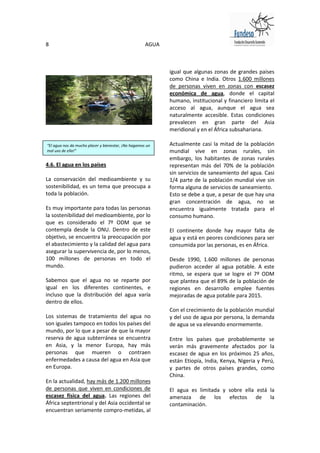 8                                                    AGUA



                                                            igual que algunas zonas de grandes países
                                                            como China e India. Otros 1.600 millones
                                                            de personas viven en zonas con escasez
                                                            económica de agua, donde el capital
                                                            humano, institucional y financiero limita el
                                                            acceso al agua, aunque el agua sea
                                                            naturalmente accesible. Estas condiciones
                                                            prevalecen en gran parte del Asia
                                                            meridional y en el África subsahariana.

“El agua nos da mucho placer y bienestar, ¡No hagamos un    Actualmente casi la mitad de la población
mal uso de ella!”                                           mundial vive en zonas rurales, sin
                                                            embargo, los habitantes de zonas rurales
4.6. El agua en los países                                  representan más del 70% de la población
                                                            sin servicios de saneamiento del agua. Casi
La conservación del medioambiente y su                      1/4 parte de la población mundial vive sin
sostenibilidad, es un tema que preocupa a                   forma alguna de servicios de saneamiento.
toda la población.                                          Esto se debe a que, a pesar de que hay una
                                                            gran concentración de agua, no se
Es muy importante para todas las personas                   encuentra igualmente tratada para el
la sostenibilidad del medioambiente, por lo                 consumo humano.
que es considerado el 7º ODM que se
contempla desde la ONU. Dentro de este                      El continente donde hay mayor falta de
objetivo, se encuentra la preocupación por                  agua y está en peores condiciones para ser
el abastecimiento y la calidad del agua para                consumida por las personas, es en África.
asegurar la supervivencia de, por lo menos,
100 millones de personas en todo el                         Desde 1990, 1.600 millones de personas
mundo.                                                      pudieron acceder al agua potable. A este
                                                            ritmo, se espera que se logre el 7º ODM
Sabemos que el agua no se reparte por                       que plantea que el 89% de la población de
igual en los diferentes continentes, e                      regiones en desarrollo emplee fuentes
incluso que la distribución del agua varía                  mejoradas de agua potable para 2015.
dentro de ellos.
                                                            Con el crecimiento de la población mundial
Los sistemas de tratamiento del agua no                     y del uso de agua por persona, la demanda
son iguales tampoco en todos los países del                 de agua se va elevando enormemente.
mundo, por lo que a pesar de que la mayor
reserva de agua subterránea se encuentra                    Entre los países que probablemente se
en Asia, y la menor Europa, hay más                         verán más gravemente afectados por la
personas que mueren o contraen                              escasez de agua en los próximos 25 años,
enfermedades a causa del agua en Asia que                   están Etiopía, India, Kenya, Nigeria y Perú,
en Europa.                                                  y partes de otros países grandes, como
                                                            China.
En la actualidad, hay más de 1.200 millones
de personas que viven en condiciones de                     El agua es limitada y sobre ella está la
escasez física del agua. Las regiones del                   amenaza de los efectos de la
África septentrional y del Asia occidental se               contaminación.
encuentran seriamente compro-metidas, al
 