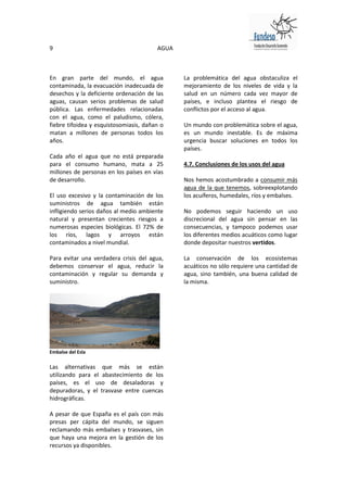9                                       AGUA



En gran parte del mundo, el agua               La problemática del agua obstaculiza el
contaminada, la evacuación inadecuada de       mejoramiento de los niveles de vida y la
desechos y la deficiente ordenación de las     salud en un número cada vez mayor de
aguas, causan serios problemas de salud        países, e incluso plantea el riesgo de
pública. Las enfermedades relacionadas         conflictos por el acceso al agua.
con el agua, como el paludismo, cólera,
fiebre tifoidea y esquistosomiasis, dañan o    Un mundo con problemática sobre el agua,
matan a millones de personas todos los         es un mundo inestable. Es de máxima
años.                                          urgencia buscar soluciones en todos los
                                               países.
Cada año el agua que no está preparada
para el consumo humano, mata a 25              4.7. Conclusiones de los usos del agua
millones de personas en los países en vías
de desarrollo.                                 Nos hemos acostumbrado a consumir más
                                               agua de la que tenemos, sobreexplotando
El uso excesivo y la contaminación de los      los acuíferos, humedales, ríos y embalses.
suministros de agua también están
infligiendo serios daños al medio ambiente     No podemos seguir haciendo un uso
natural y presentan crecientes riesgos a       discrecional del agua sin pensar en las
numerosas especies biológicas. El 72% de       consecuencias, y tampoco podemos usar
los ríos, lagos y arroyos están                los diferentes medios acuáticos como lugar
contaminados a nivel mundial.                  donde depositar nuestros vertidos.

Para evitar una verdadera crisis del agua,     La conservación de los ecosistemas
debemos conservar el agua, reducir la          acuáticos no sólo requiere una cantidad de
contaminación y regular su demanda y           agua, sino también, una buena calidad de
suministro.                                    la misma.




Embalse del Esla

Las alternativas que más se están
utilizando para el abastecimiento de los
países, es el uso de desaladoras y
depuradoras, y el trasvase entre cuencas
hidrográficas.

A pesar de que España es el país con más
presas per cápita del mundo, se siguen
reclamando más embalses y trasvases, sin
que haya una mejora en la gestión de los
recursos ya disponibles.
 