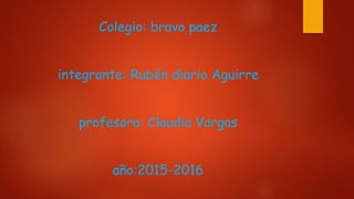 Colegio: bravo paez
integrante: Rubén diario Aguirre
profesora: Claudia Vargas
año:2015-2016
 