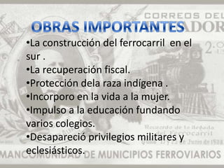 •La construcción del ferrocarril en el
sur .
•La recuperación fiscal.
•Protección dela raza indígena .
•Incorporo en la vida a la mujer.
•Impulso a la educación fundando
varios colegios.
•Desapareció privilegios militares y
eclesiásticos.
 