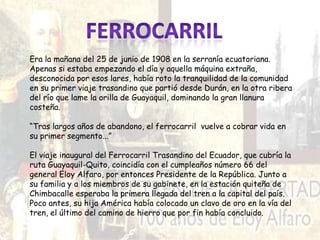 Era la mañana del 25 de junio de 1908 en la serranía ecuatoriana.
Apenas si estaba empezando el día y aquella máquina extraña,
desconocida por esos lares, había roto la tranquilidad de la comunidad
en su primer viaje trasandino que partió desde Durán, en la otra ribera
del río que lame la orilla de Guayaquil, dominando la gran llanura
costeña.
“Tras largos años de abandono, el ferrocarril vuelve a cobrar vida en
su primer segmento...”
El viaje inaugural del Ferrocarril Trasandino del Ecuador, que cubría la
ruta Guayaquil-Quito, coincidía con el cumpleaños número 66 del
general Eloy Alfaro, por entonces Presidente de la República. Junto a
su familia y a los miembros de su gabinete, en la estación quiteña de
Chimbacalle esperaba la primera llegada del tren a la capital del país.
Poco antes, su hija América había colocado un clavo de oro en la vía del
tren, el último del camino de hierro que por fin había concluido.
 