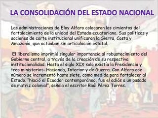 Las administraciones de Eloy Alfaro colocaron los cimientos del
fortalecimiento de la unidad del Estado ecuatoriano. Sus políticas y
acciones de corte institucional unificaron la Sierra, Costa y
Amazonía, que actuaban sin articulación estatal.
El liberalismo imprimió singular importancia al robustecimiento del
Gobierno central, a través de la creación de su respectiva
institucionalidad. Hasta el siglo XIX solo existía la Presidencia y
tres ministerios: Hacienda, Interior y de Guerra. Con Alfaro ese
número se incrementó hasta siete, como medida para fortalecer al
Estado. “Nació el Ecuador contemporáneo, fue el adiós a un pasado
de matriz colonial”, señala el escritor Raúl Pérez Torres.
 