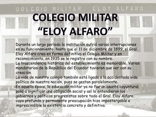Durante un largo período la institución sufrió varias interrupciones
en su funcionamiento, hasta que el 11 de diciembre de 1899, el Gral.
Eloy Alfaro crea en forma definitiva el Colegio Militar y en
reconocimiento, en 1935 se le registra con su nombre.
La trascendencia histórica del establecimiento es memorable. Varios
mandatarios de la República del Ecuador tuvieron que ver con su
creación.
La vida de nuestro colegio también está ligada a la accidentada vida
política de nuestra nación, pues se gestan paralelamente.
En aquella época, la educación militar ya no fue un asunto coyuntural,
pasó a significar una obligación social y así lo entendieron los
gobiernos y políticos progresistas sobre todo el Gral. Eloy Alfaro,
cuya profunda y permanente preocupación hizo impostergable e
imprescindible la existencia concreta y definitiva.
 
